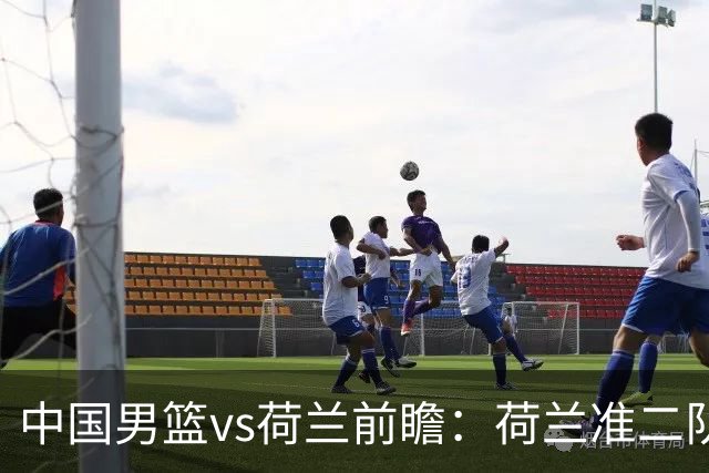 中国男篮vs荷兰前瞻：荷兰准二队背靠背出战，杨瀚森出场备受期待